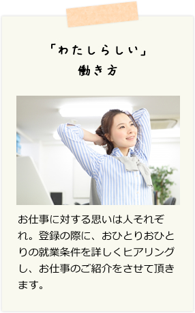「わたしらしい」働き方　お仕事に対する思いは人それぞれ。登録の際に、おひとりおひとりの就業条件を詳しくヒアリングし、お仕事のご紹介をさせて頂きます。
