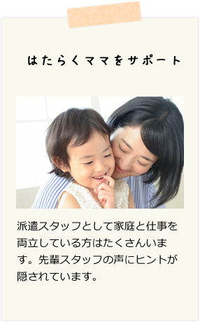 はたらくママをサポート　派遣スタッフとして家庭と仕事を両立している方はたくさんいます。先輩スタッフの声にヒントが隠されています。